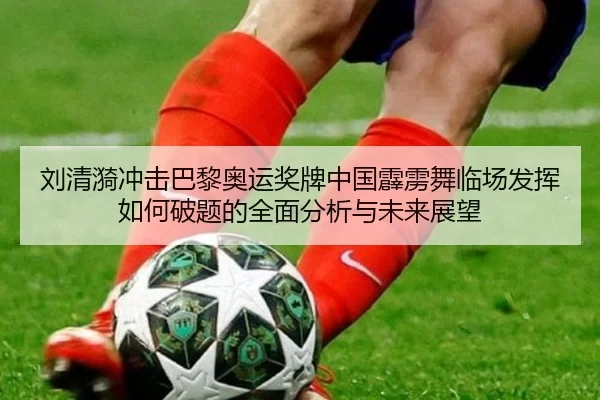 刘清漪冲击巴黎奥运奖牌中国霹雳舞临场发挥如何破题的全面分析与未来展望