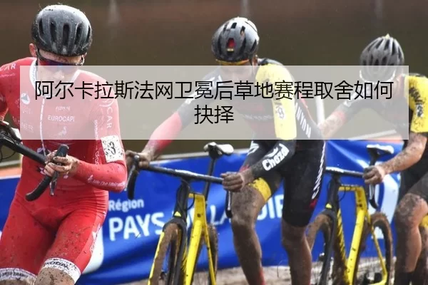 阿尔卡拉斯法网卫冕后草地赛程取舍如何抉择