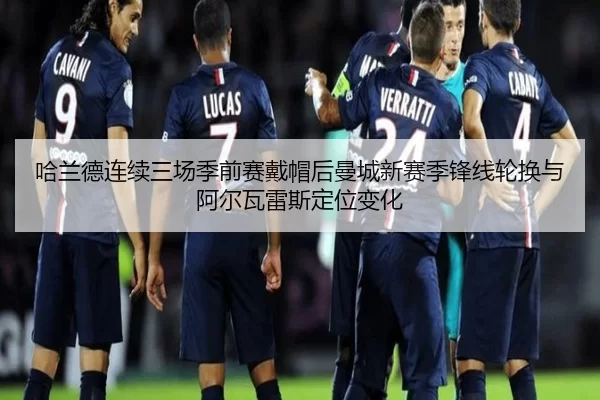 哈兰德连续三场季前赛戴帽后曼城新赛季锋线轮换与阿尔瓦雷斯定位变化